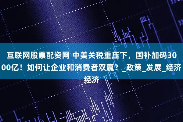 互联网股票配资网 中美关税重压下，国补加码3000亿！如何让企业和消费者双赢？_政策_发展_经济