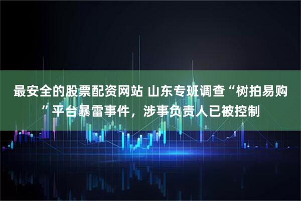 最安全的股票配资网站 山东专班调查“树拍易购”平台暴雷事件，涉事负责人已被控制