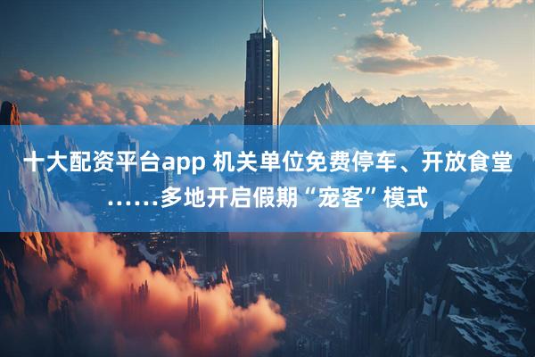 十大配资平台app 机关单位免费停车、开放食堂……多地开启假期“宠客”模式
