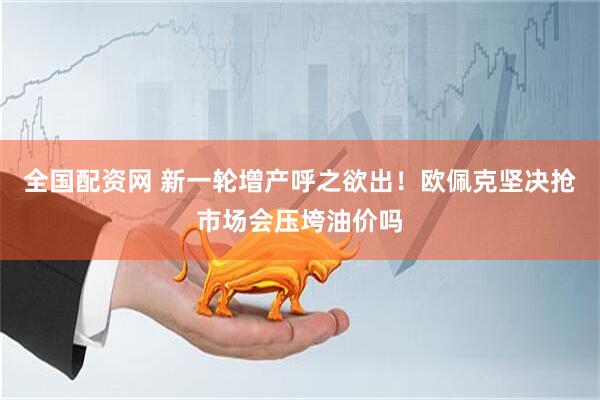 全国配资网 新一轮增产呼之欲出！欧佩克坚决抢市场会压垮油价吗