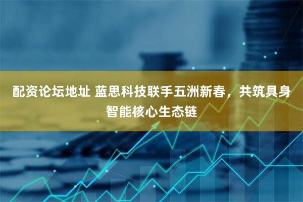 配资论坛地址 蓝思科技联手五洲新春，共筑具身智能核心生态链