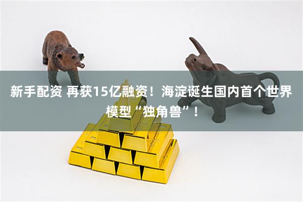 新手配资 再获15亿融资！海淀诞生国内首个世界模型“独角兽”！