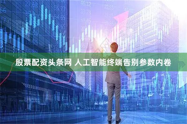 股票配资头条网 人工智能终端告别参数内卷