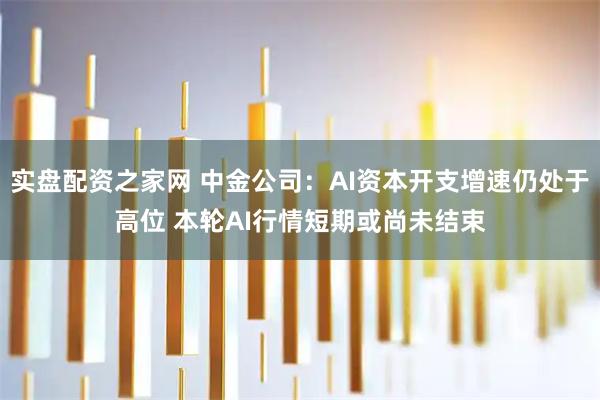 实盘配资之家网 中金公司：AI资本开支增速仍处于高位 本轮AI行情短期或尚未结束
