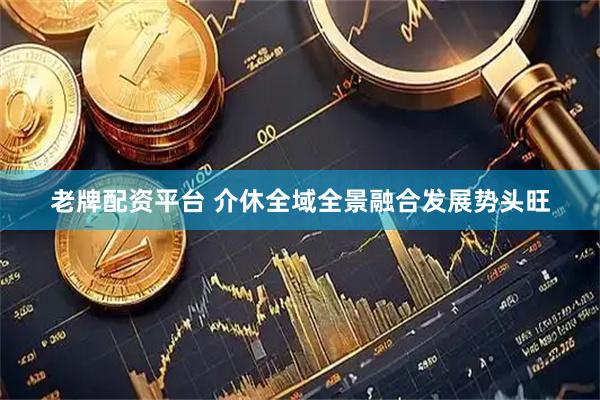 老牌配资平台 介休全域全景融合发展势头旺